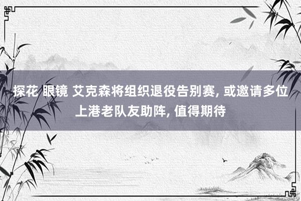 探花 眼镜 艾克森将组织退役告别赛, 或邀请多位上港老队友助阵, 值得期待