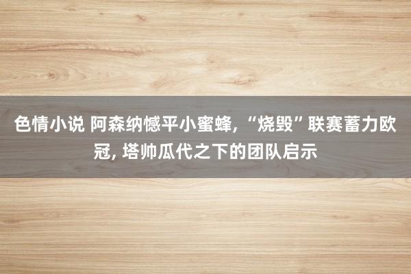 色情小说 阿森纳憾平小蜜蜂, “烧毁”联赛蓄力欧冠, 塔帅瓜代之下的团队启示