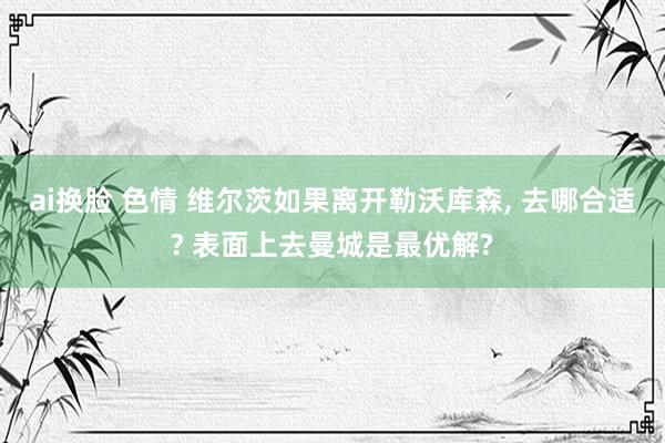 ai换脸 色情 维尔茨如果离开勒沃库森, 去哪合适? 表面上去曼城是最优解?