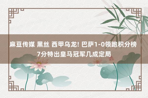 麻豆传媒 黑丝 西甲乌龙! 巴萨1-0领跑积分榜 7分特出皇马冠军几成定局