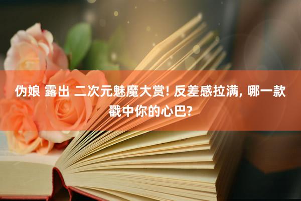 伪娘 露出 二次元魅魔大赏! 反差感拉满, 哪一款戳中你的心巴?