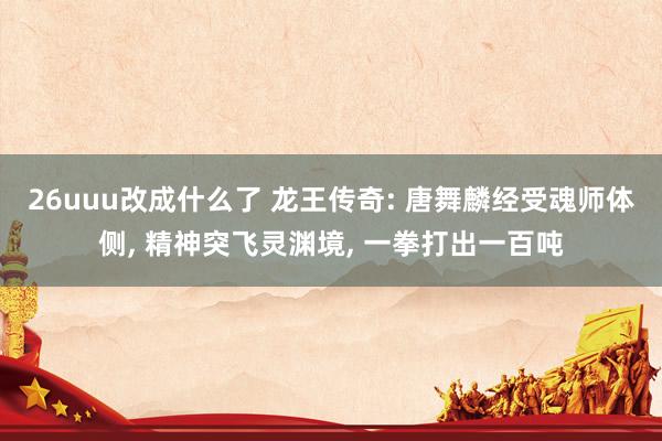 26uuu改成什么了 龙王传奇: 唐舞麟经受魂师体侧, 精神突飞灵渊境, 一拳打出一百吨