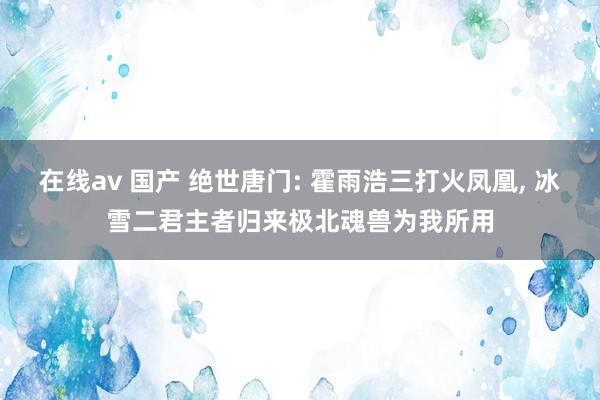 在线av 国产 绝世唐门: 霍雨浩三打火凤凰, 冰雪二君主者归来极北魂兽为我所用