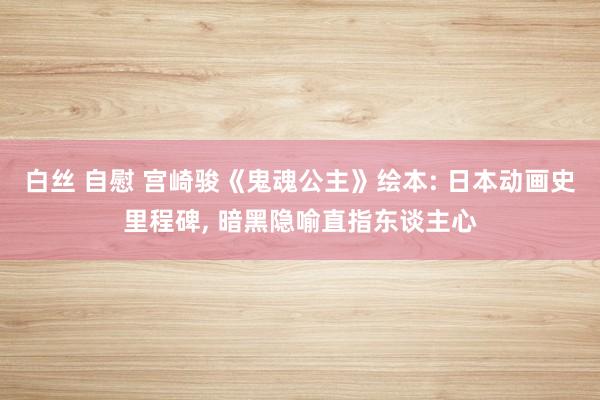 白丝 自慰 宫崎骏《鬼魂公主》绘本: 日本动画史里程碑, 暗黑隐喻直指东谈主心