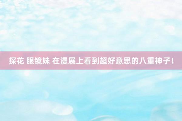 探花 眼镜妹 在漫展上看到超好意思的八重神子！