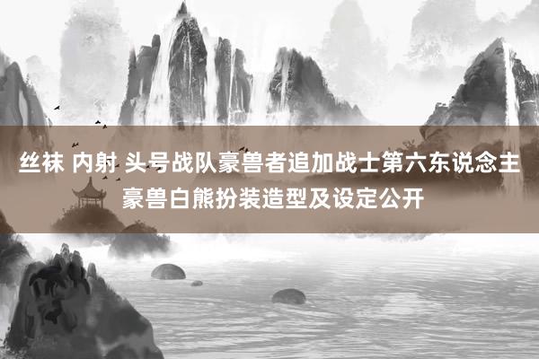 丝袜 内射 头号战队豪兽者追加战士第六东说念主 豪兽白熊扮装造型及设定公开