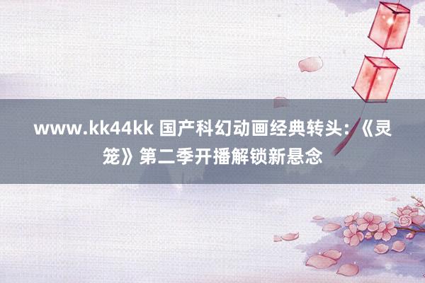 www.kk44kk 国产科幻动画经典转头: 《灵笼》第二季开播解锁新悬念