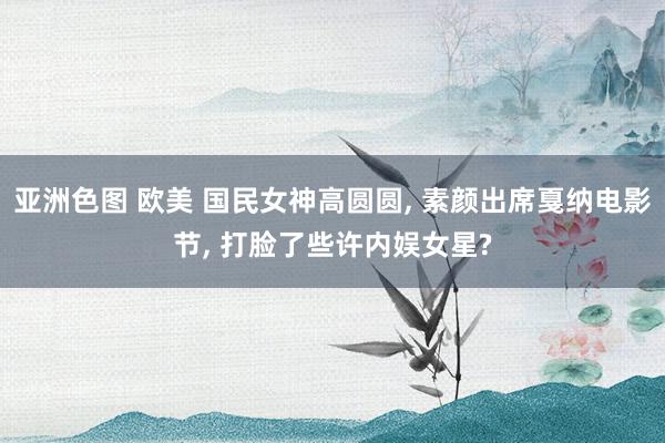 亚洲色图 欧美 国民女神高圆圆, 素颜出席戛纳电影节, 打脸了些许内娱女星?