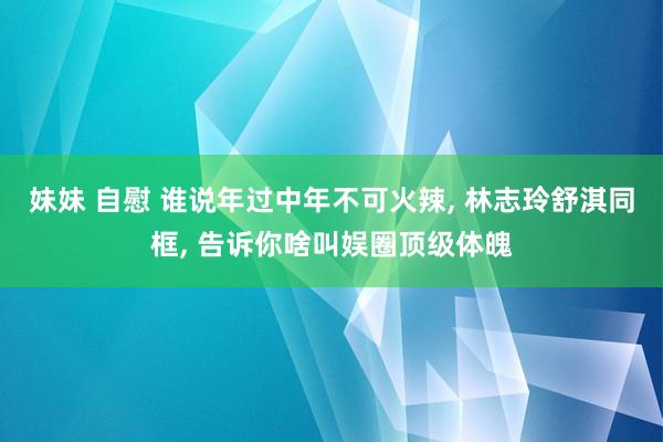 妹妹 自慰 谁说年过中年不可火辣, 林志玲舒淇同框, 告诉你啥叫娱圈顶级体魄