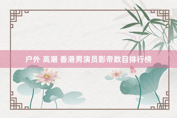 户外 高潮 香港男演员影帝数目排行榜