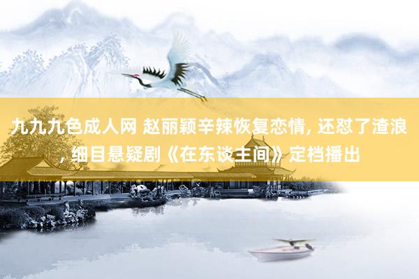 九九九色成人网 赵丽颖辛辣恢复恋情, 还怼了渣浪, 细目悬疑剧《在东谈主间》定档播出