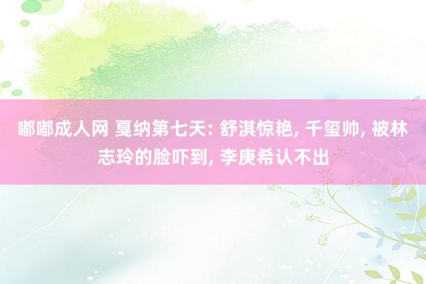 嘟嘟成人网 戛纳第七天: 舒淇惊艳, 千玺帅, 被林志玲的脸吓到, 李庚希认不出