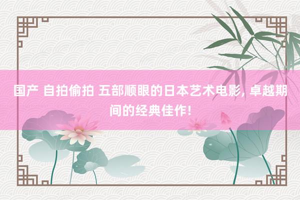 国产 自拍偷拍 五部顺眼的日本艺术电影, 卓越期间的经典佳作!