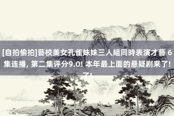 [自拍偷拍]藝校美女孔雀妹妹三人組同時表演才藝 6集连播, 第二集评分9.0! 本年最上面的悬疑剧来了!