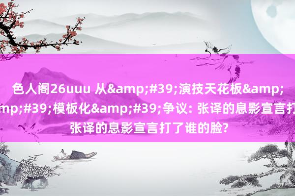 色人阁26uuu 从&#39;演技天花板&#39;到&#39;模板化&#39;争议: 张译的息影宣言打了谁的脸?