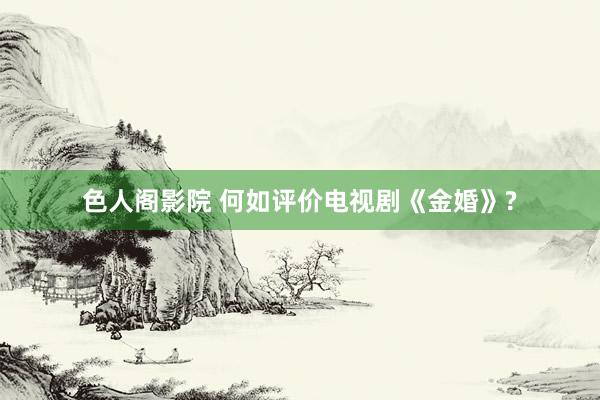 色人阁影院 何如评价电视剧《金婚》?