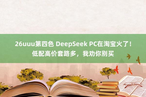 26uuu第四色 DeepSeek PC在淘宝火了！低配高价套路多，我劝你别买