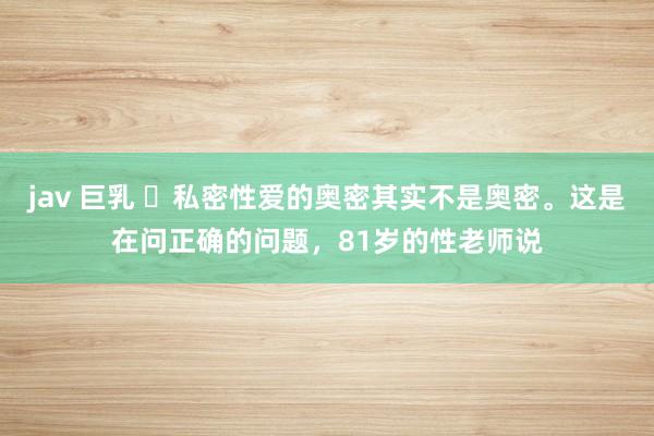 jav 巨乳 ​私密性爱的奥密其实不是奥密。这是在问正确的问题，81岁的性老师说