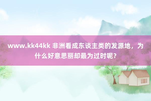 www.kk44kk 非洲看成东谈主类的发源地，为什么好意思丽却最为过时呢？