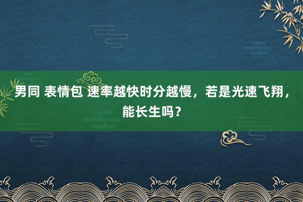 男同 表情包 速率越快时分越慢，若是光速飞翔，能长生吗？
