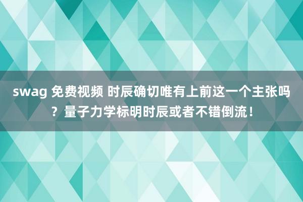 swag 免费视频 时辰确切唯有上前这一个主张吗？量子力学标明时辰或者不错倒流！