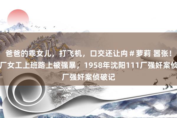 爸爸的乖女儿，打飞机，口交还让禸＃萝莉 嚣张！守秘厂女工上班路上被强暴，1958年沈阳111厂强奸案侦破记