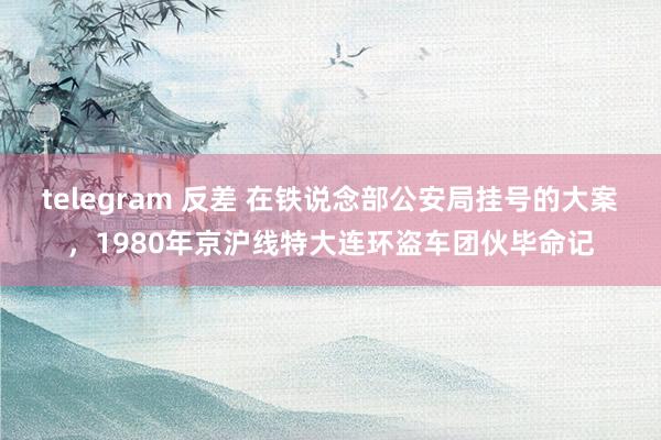 telegram 反差 在铁说念部公安局挂号的大案，1980年京沪线特大连环盗车团伙毕命记