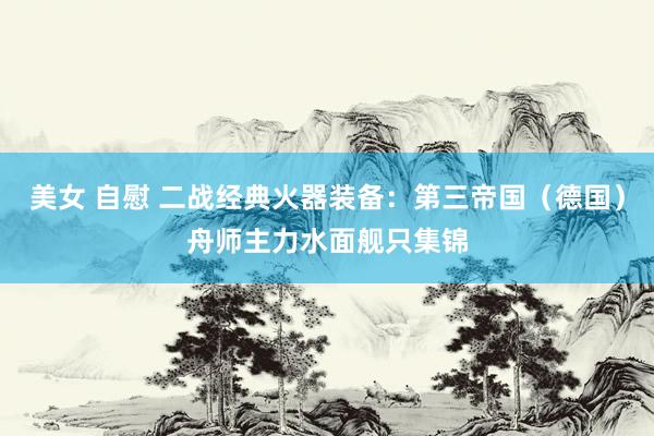 美女 自慰 二战经典火器装备：第三帝国（德国）舟师主力水面舰只集锦