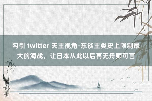 勾引 twitter 天主视角-东谈主类史上限制最大的海战，让日本从此以后再无舟师可言