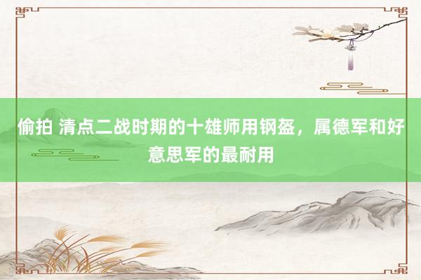 偷拍 清点二战时期的十雄师用钢盔，属德军和好意思军的最耐用