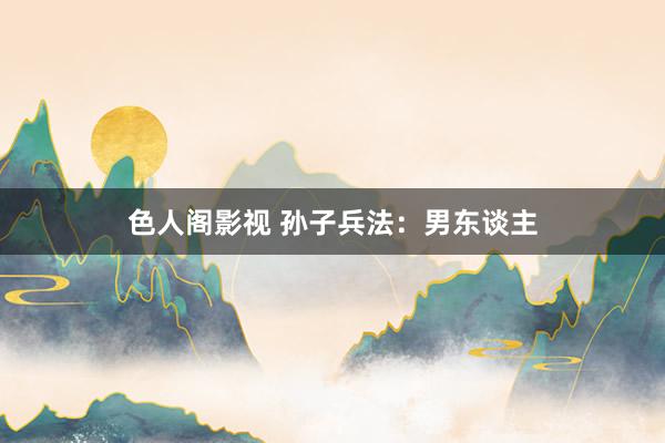 色人阁影视 孙子兵法：男东谈主