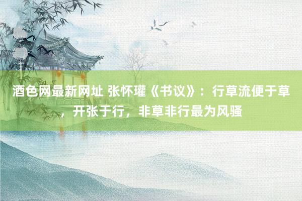 酒色网最新网址 张怀瓘《书议》：行草流便于草，开张于行，非草非行最为风骚
