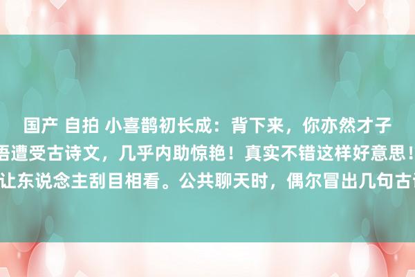 国产 自拍 小喜鹊初长成：背下来，你亦然才子才女，口吐莲花！当口语遭受古诗文，几乎内助惊艳！真实不错这样好意思！古诗文还能在外交中让东说念主刮目相看。公共聊天时，偶尔冒出几句古诗文，氛围王人变得郁勃起来。唯有坚握背，每...