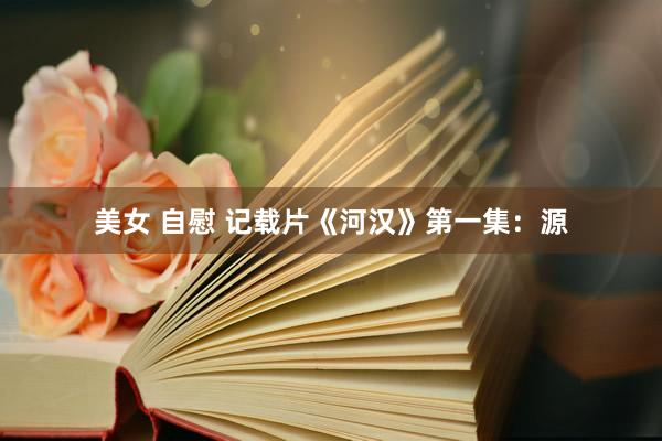 美女 自慰 记载片《河汉》第一集：源