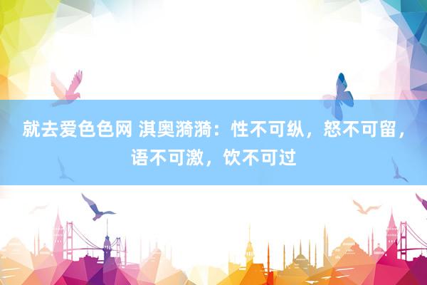 就去爱色色网 淇奥漪漪：性不可纵，怒不可留，语不可激，饮不可过