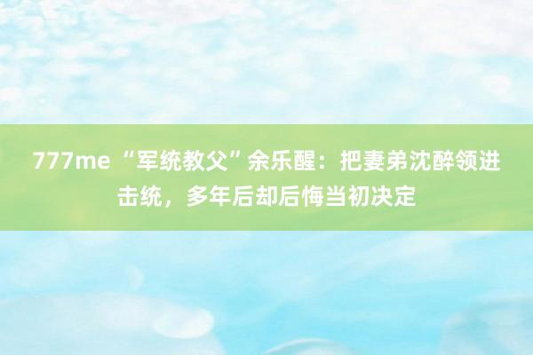 777me “军统教父”余乐醒：把妻弟沈醉领进击统，多年后却后悔当初决定