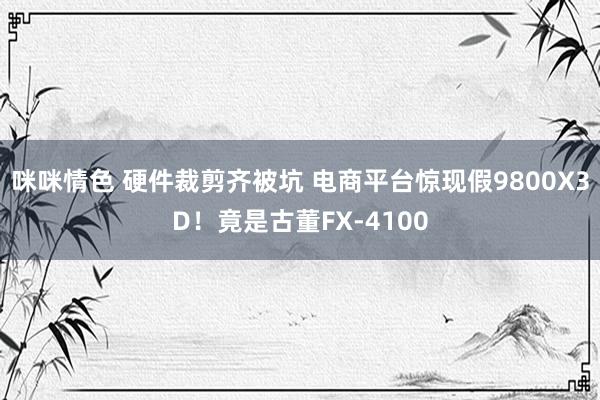 咪咪情色 硬件裁剪齐被坑 电商平台惊现假9800X3D！竟是古董FX-4100