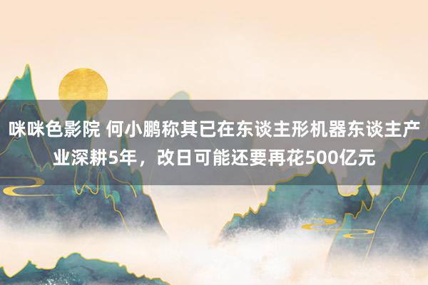 咪咪色影院 何小鹏称其已在东谈主形机器东谈主产业深耕5年，改日可能还要再花500亿元