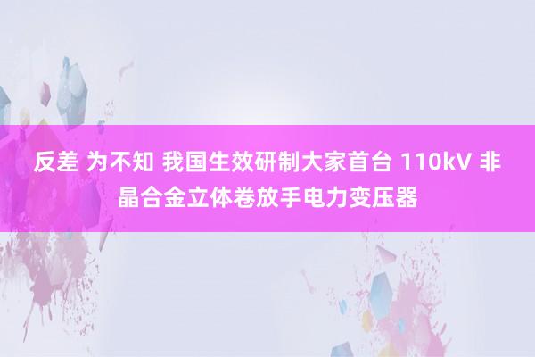 反差 为不知 我国生效研制大家首台 110kV 非晶合金立体卷放手电力变压器