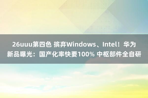 26uuu第四色 摈弃Windows、Intel！华为新品曝光：国产化率快要100% 中枢部件全自研
