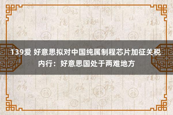 139爱 好意思拟对中国纯属制程芯片加征关税 内行：好意思国处于两难地方