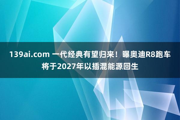 139ai.com 一代经典有望归来！曝奥迪R8跑车将于2027年以插混能源回生