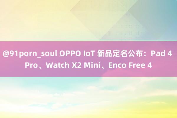 @91porn_soul OPPO IoT 新品定名公布：Pad 4 Pro、Watch X2 Mini、Enco Free 4