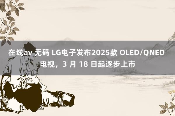 在线av 无码 LG电子发布2025款 OLED/QNED 电视，3 月 18 日起逐步上市