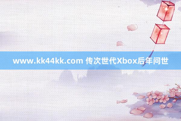 www.kk44kk.com 传次世代Xbox后年问世