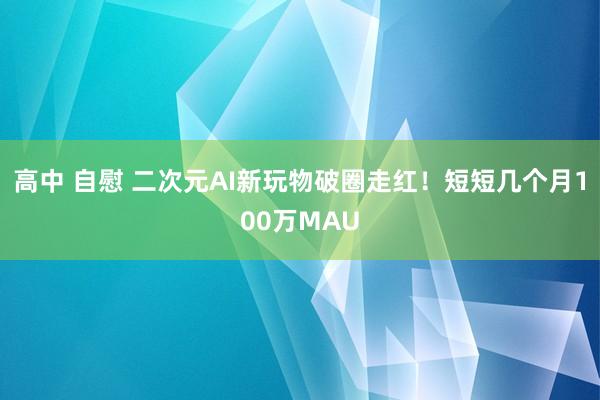 高中 自慰 二次元AI新玩物破圈走红！短短几个月100万MAU