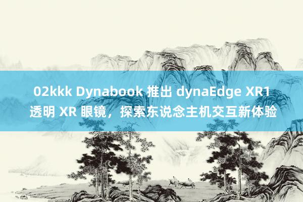 02kkk Dynabook 推出 dynaEdge XR1 透明 XR 眼镜，探索东说念主机交互新体验