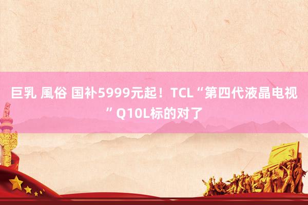 巨乳 風俗 国补5999元起！TCL“第四代液晶电视”Q10L标的对了