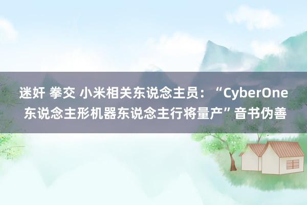 迷奸 拳交 小米相关东说念主员：“CyberOne 东说念主形机器东说念主行将量产”音书伪善
